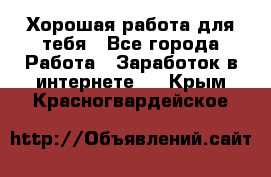 Хорошая работа для тебя - Все города Работа » Заработок в интернете   . Крым,Красногвардейское